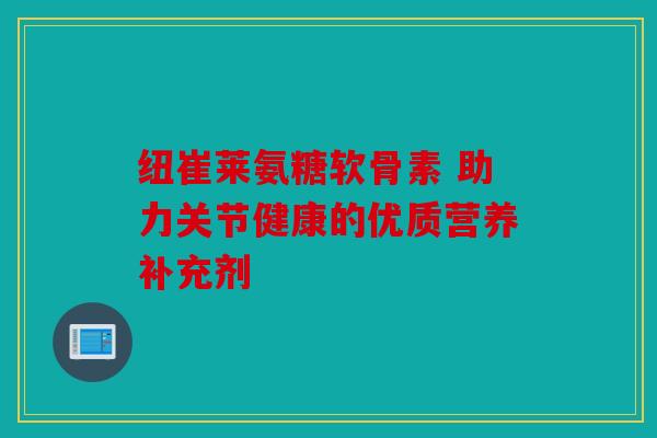 纽崔莱氨糖软骨素 助力关节健康的优质营养补充剂