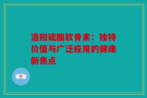 洛阳硫酸软骨素：独特价值与广泛应用的健康新焦点