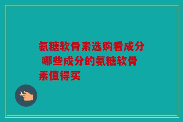 氨糖软骨素选购看成分 哪些成分的氨糖软骨素值得买