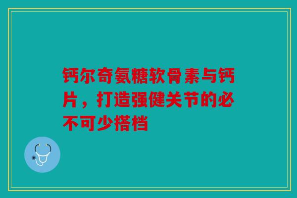 钙尔奇氨糖软骨素与钙片，打造强健关节的必不可少搭档