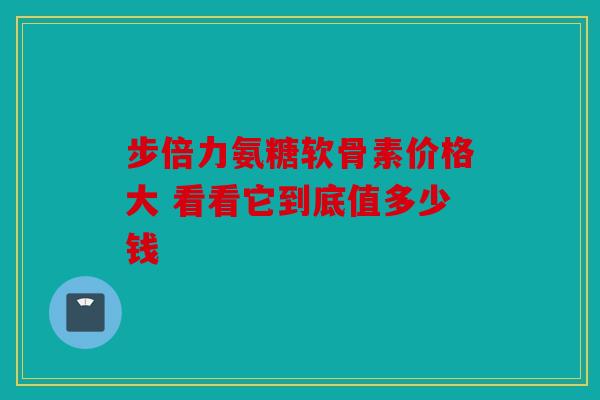 步倍力氨糖软骨素价格大 看看它到底值多少钱