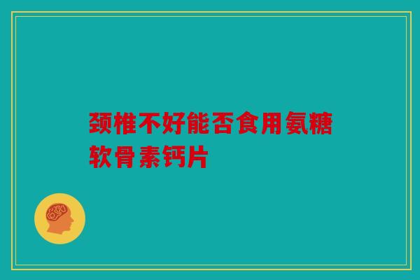 颈椎不好能否食用氨糖软骨素钙片 颈椎不好能否食用氨糖软骨素钙片