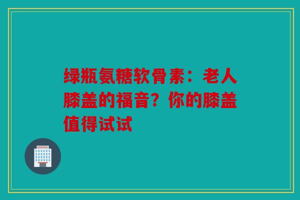绿瓶氨糖软骨素：老人膝盖的福音？你的膝盖值得试试