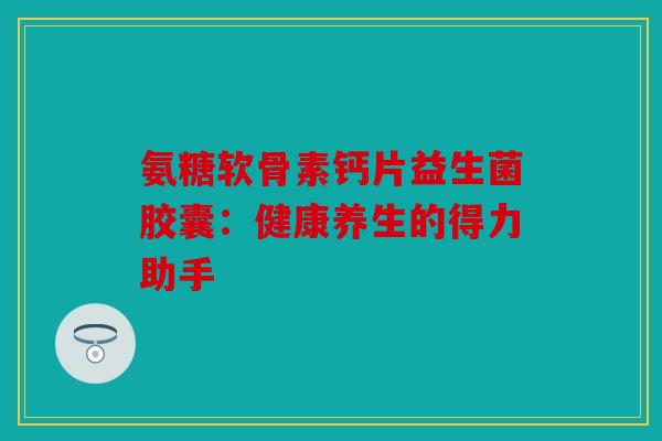 氨糖软骨素钙片益生菌胶囊：健康养生的得力助手