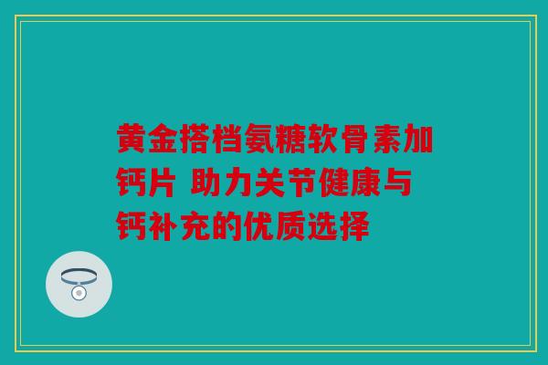 黄金搭档氨糖软骨素加钙片 助力关节健康与钙补充的优质选择 黄金搭档氨糖软骨素加钙片 助力关节健康与钙补充的优质选择