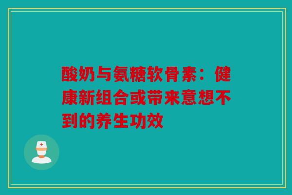 酸奶与氨糖软骨素：健康新组合或带来意想不到的养生功效