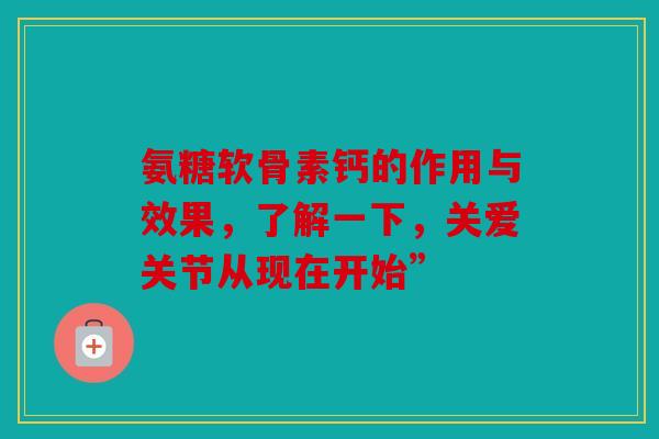 氨糖软骨素钙的作用与效果，了解一下，关爱关节从现在开始”