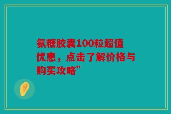 氨糖胶囊100粒超值优惠，点击了解价格与购买攻略”