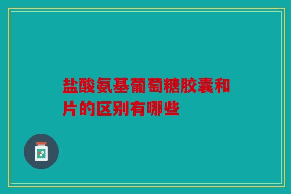 盐酸氨基葡萄糖胶囊和片的区别有哪些