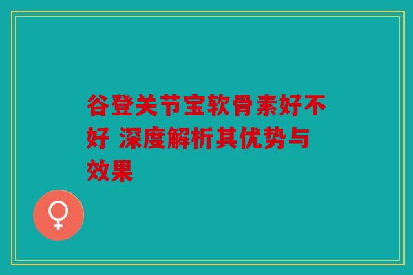 谷登关节宝软骨素好不好 深度解析其优势与效果