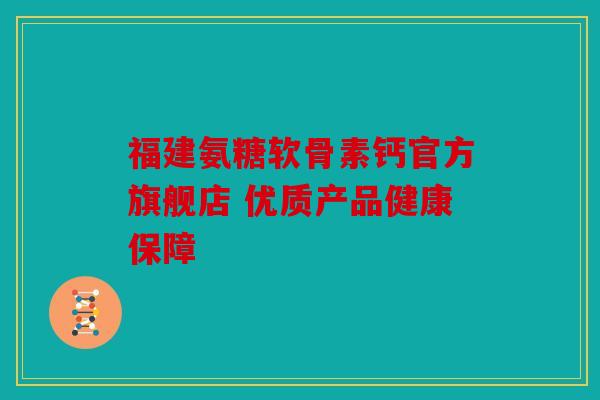 福建氨糖软骨素钙官方旗舰店 优质产品健康保障