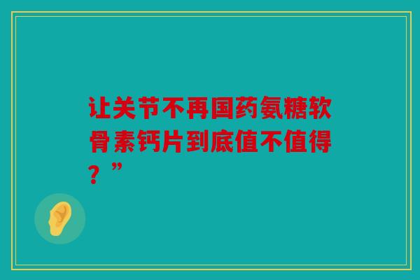 让关节不再国药氨糖软骨素钙片到底值不值得？”