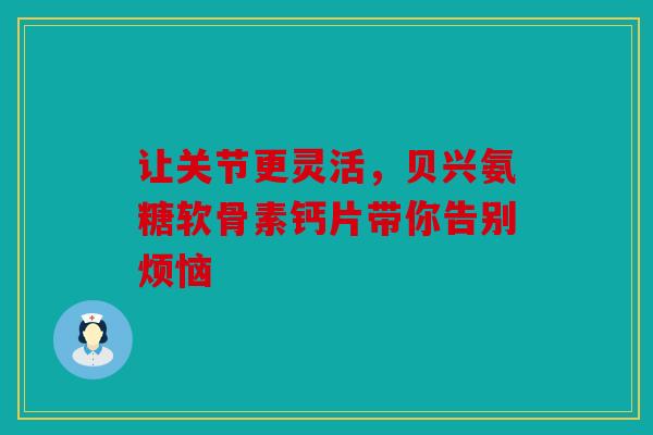让关节更灵活，贝兴氨糖软骨素钙片带你告别烦恼