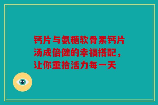 钙片与氨糖软骨素钙片汤成倍健的幸福搭配，让你重拾活力每一天