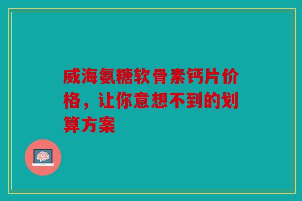 威海氨糖软骨素钙片价格，让你意想不到的划算方案