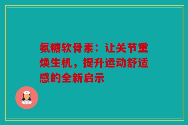 氨糖软骨素：让关节重焕生机，提升运动舒适感的全新启示