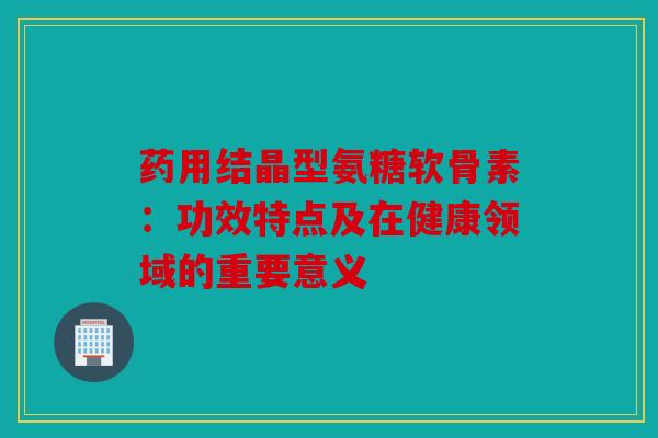 药用结晶型氨糖软骨素：功效特点及在健康领域的重要意义