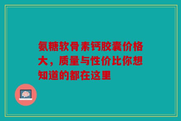 氨糖软骨素钙胶囊价格大，质量与性价比你想知道的都在这里