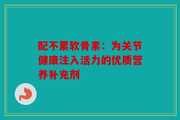 配不累软骨素：为关节健康注入活力的优质营养补充剂