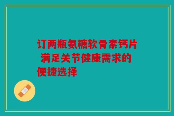 订两瓶氨糖软骨素钙片 满足关节健康需求的便捷选择