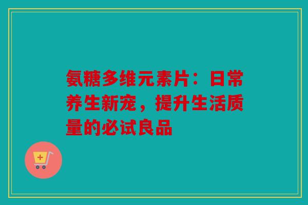氨糖多维元素片：日常养生新宠，提升生活质量的必试良品