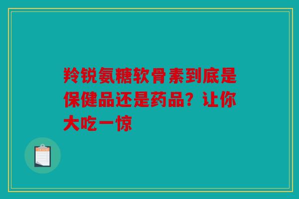 羚锐氨糖软骨素到底是保健品还是药品？让你大吃一惊