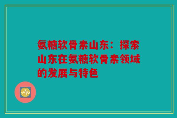 氨糖软骨素山东：探索山东在氨糖软骨素领域的发展与特色