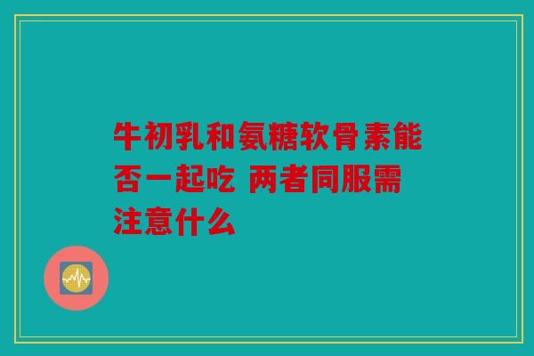 牛初乳和氨糖软骨素能否一起吃 两者同服需注意什么