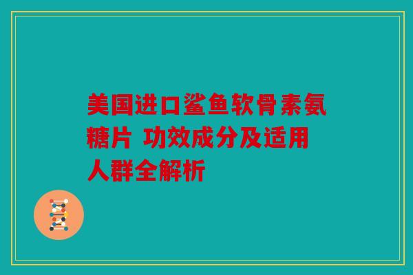 美国进口鲨鱼软骨素氨糖片 功效成分及适用人群全解析