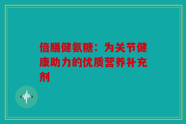 倍膳健氨糖：为关节健康助力的优质营养补充剂