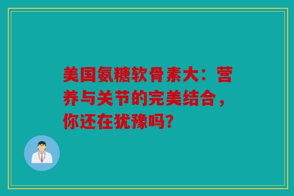 美国氨糖软骨素大：营养与关节的完美结合，你还在犹豫吗？