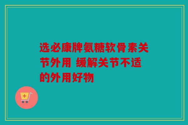选必康牌氨糖软骨素关节外用 缓解关节不适的外用好物 选必康牌氨糖软骨素关节外用 缓解关节不适的外用好物