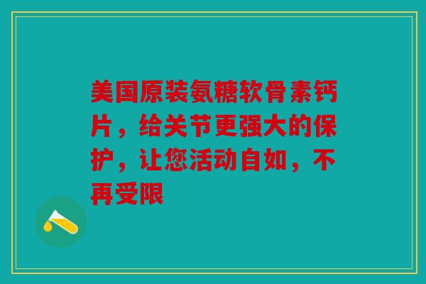 美国原装氨糖软骨素钙片，给关节更强大的保护，让您活动自如，不再受限