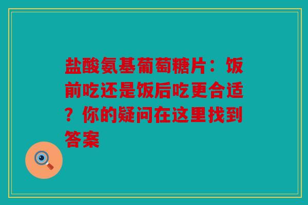 盐酸氨基葡萄糖片：饭前吃还是饭后吃更合适？你的疑问在这里找到答案
