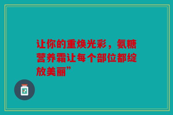 让你的重焕光彩，氨糖营养霜让每个部位都绽放美丽”