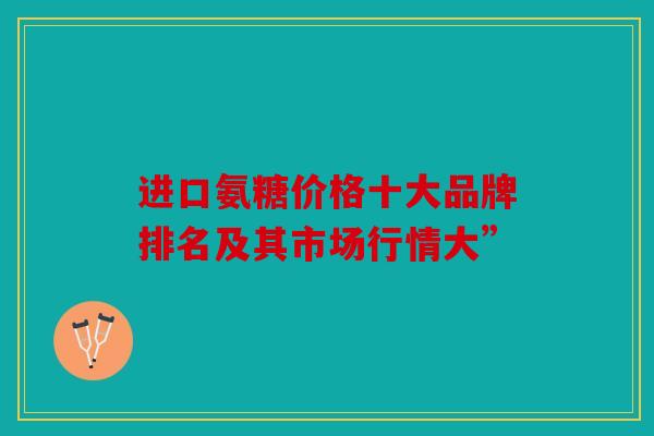 进口氨糖价格十大品牌排名及其市场行情大”