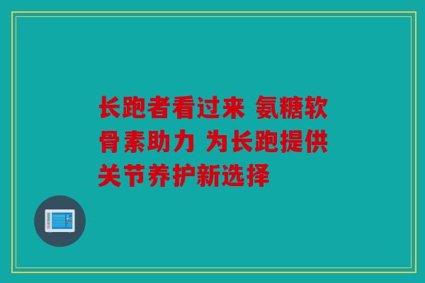 长跑者看过来 氨糖软骨素助力 为长跑提供关节养护新选择 长跑者看过来 氨糖软骨素助力 为长跑提供关节养护新选择