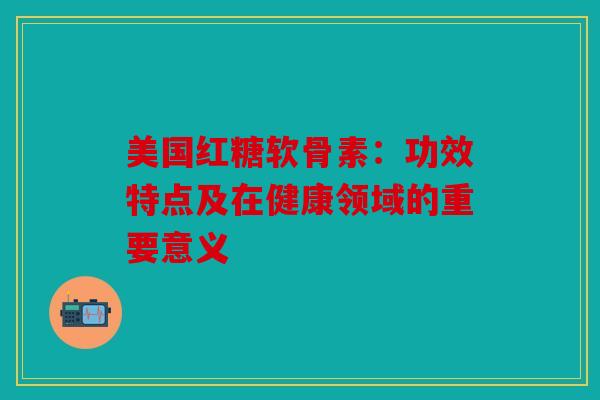 美国红糖软骨素：功效特点及在健康领域的重要意义
