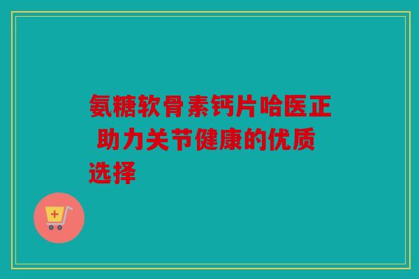 氨糖软骨素钙片哈医正 助力关节健康的优质选择