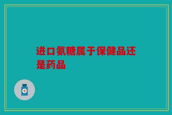 进口氨糖属于保健品还是药品