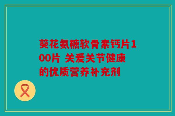 葵花氨糖软骨素钙片100片 关爱关节健康的优质营养补充剂
