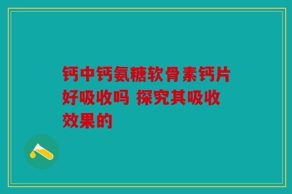 钙中钙氨糖软骨素钙片好吸收吗 探究其吸收效果的