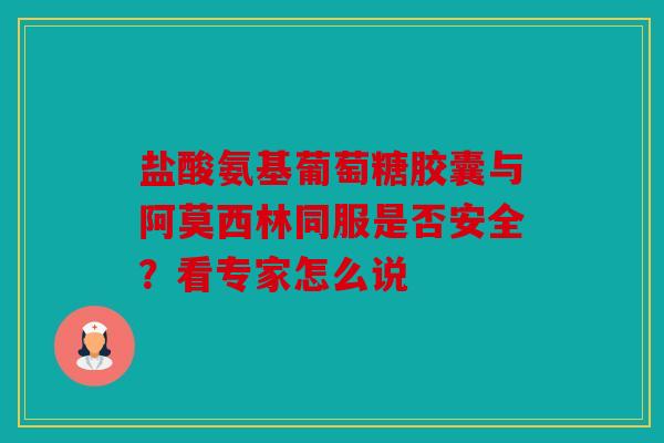 盐酸氨基葡萄糖胶囊与阿莫西林同服是否安全？看专家怎么说