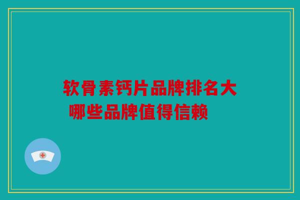 软骨素钙片品牌排名大 哪些品牌值得信赖