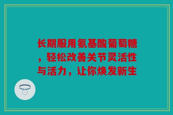 长期服用氨基酸葡萄糖，轻松改善关节灵活性与活力，让你焕发新生