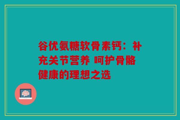 谷优氨糖软骨素钙：补充关节营养 呵护骨骼健康的理想之选