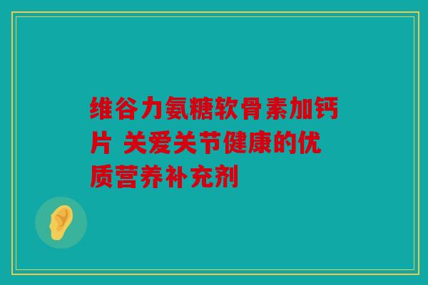 维谷力氨糖软骨素加钙片 关爱关节健康的优质营养补充剂