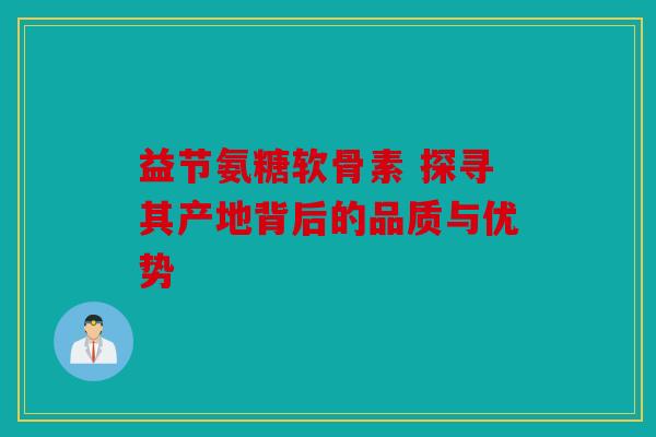 益节氨糖软骨素 探寻其产地背后的品质与优势