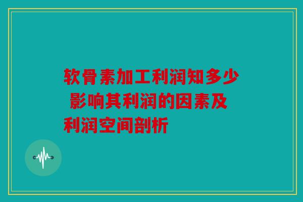 软骨素加工利润知多少 影响其利润的因素及利润空间剖析
