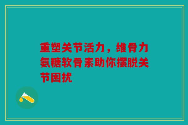 重塑关节活力，维骨力氨糖软骨素助你摆脱关节困扰